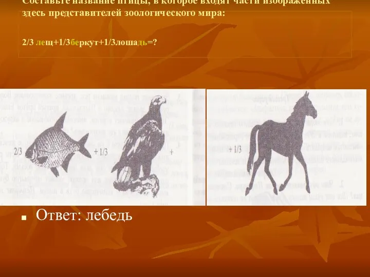 Составьте название птицы, в которое входят части изображенных здесь представителей зоологического мира: 2/3 лещ+1/3беркут+1/3лошадь=? Ответ: лебедь