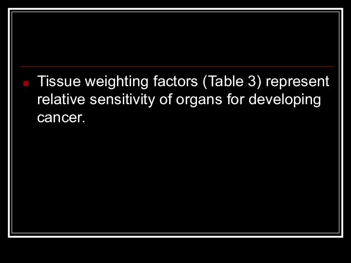 Tissue weighting factors (Table 3) represent relative sensitivity of organs for developing cancer.