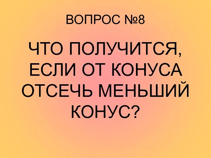 ВОПРОС №8 ЧТО ПОЛУЧИТСЯ, ЕСЛИ ОТ КОНУСА ОТСЕЧЬ МЕНЬШИЙ КОНУС?