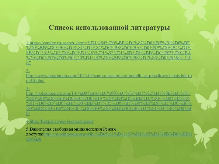 Список использованной литературы 1.https://yandex.ru/search/?text=%D1%84%D0%BE%D1%82%D0%BE%20%D0%BF%D0%BB%D0%B0%D1%81%D1%82%D0%B8%D0%BA%D0%BE%D0%B2%D1%8B%D1%85%20%D0%B1%D1%83%D1%82%D1%8B%D0%BB%D0%BE%D0%BA%20%D0%BD%D0%B0%20%D1%83%D0%BB%D0%B8%D1%86%D0%B5&lr=11087 2. http://www.blogimam.com/2013/03/samye-kreativnye-podelki-iz-plastikovyx-butylok-top-40-idej/ 3. http://poleznoznati.com/14-%D0%BA%D1%80%D1%83%D1%82%D1%8B%D1%85-%D0%B8%D0%B4%D0%B5%D0%B9-%D0%B4%D0%BB%D1%8F-%D0%B8%D1%81%D0%BF%D0%BE%D0%BB%D1%8C%D0%B7%D0%BE%D0%B2%D0%B0%D0%BD%D0%B8%D1%8F-%D0%BF%D0%BB%D0%B0%D1%81%D1%82%D0%B8/ 4.http://flexpet.ru/ecol/conservation/ 5.Википедия свободная энциклопедия Режим доступа:http://ru.wikipedia.org/wiki/%D0%91%D1%83%D1%82%D1%8B%D0%BB%D0%B8