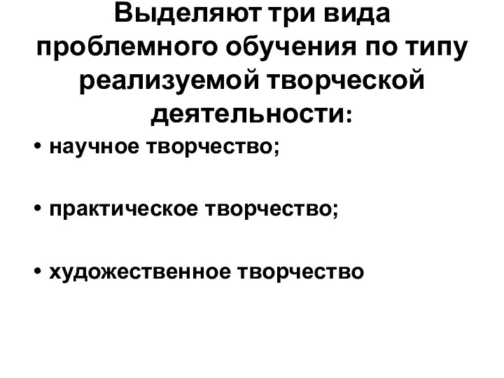 Выделяют три вида проблемного обучения по типу реализуемой творческой деятельности: научное творчество; практическое творчество; художественное творчество