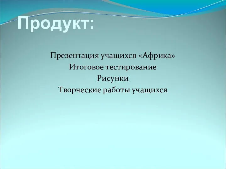 Продукт: Презентация учащихся «Африка» Итоговое тестирование Рисунки Творческие работы учащихся