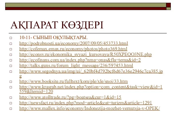 АҚПАРАТ КӨЗДЕРІ 10-11- СЫНЫП ОҚУЛЫҚТАРЫ. http://podrobnosti.ua/economy/2007/09/05/453733.html http://cofemax.emax.ru/economy/photos/photo369.html http://econsv.ru/ekonomika_svyazi_kursovaya/R50XPEQO3NE.php http://ecofinans.com.ua/index.php?nma=onas&fla=tema&id=2 http://talks.guns.ru/forum_light_message/236/597453.html http://www.segodnya.ua/img/ui/_620bf4d792bcf6d67e36e2946c7ca385.jpg http://www.booksite.ru/fulltext/kom/ple/xle/snoi/33.htm http://www.krasrab.net/index.php?option=com_content&task=view&id=1559&Itemid=120 http://www.atolltrade.ru/?pg=boatsea&cur=1&id=15 http://newsfact.ru/index.php?mod=article&cat=turizm&article=1291 http://www.mallex.info/economy/Indonezija-mozhet-vernutsja-v-OPEK/