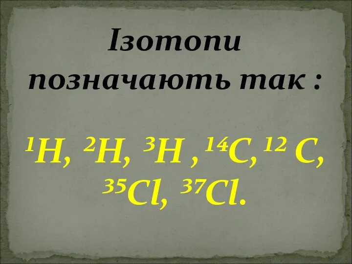 Ізотопи позначають так : ¹H, ²H, ³H ,¹⁴C,¹² C, ³⁵Cl, ³⁷Cl.