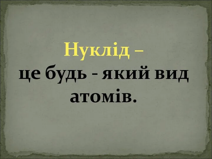 Нуклід – це будь - який вид атомів.