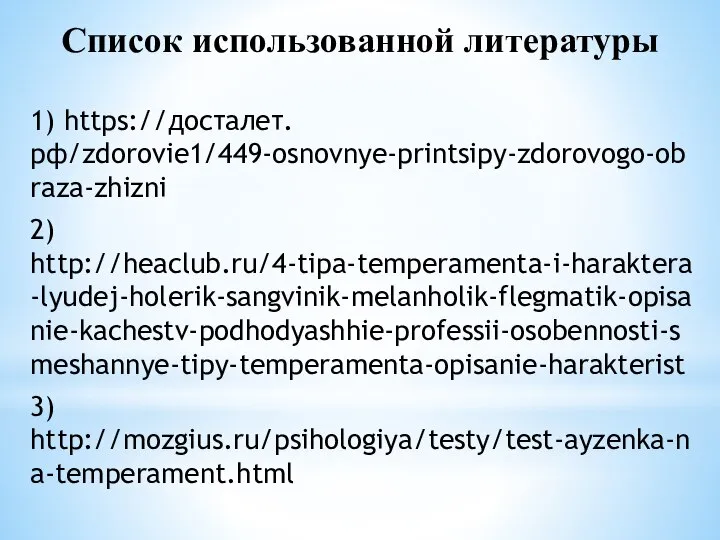 Список использованной литературы 1) https://досталет.рф/zdorovie1/449-osnovnye-printsipy-zdorovogo-obraza-zhizni 2) http://heaclub.ru/4-tipa-temperamenta-i-haraktera-lyudej-holerik-sangvinik-melanholik-flegmatik-opisanie-kachestv-podhodyashhie-professii-osobennosti-smeshannye-tipy-temperamenta-opisanie-harakterist 3) http://mozgius.ru/psihologiya/testy/test-ayzenka-na-temperament.html