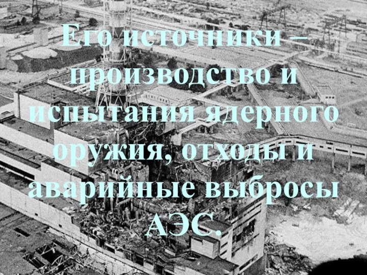 Его источники – производство и испытания ядерного оружия, отходы и аварийные выбросы АЭС.