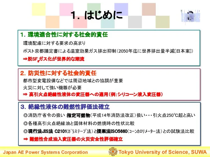 １．はじめに １．環境適合性に対する社会的責任 環境配慮に対する要求の高まり ポスト京都議定書による温室効果ガス排出抑制（2050年迄に世界排出量半減[日本案]） ⇒脱SF6ガス化が世界的な潮流 ３．絶縁性液体の難燃性評価法確立 ◎消防庁省令の扱い：指定可燃物（平成14年消防法改正）扱い・・・引火点250℃超と高い ◎各種高引火点絶縁油と固体材料の燃焼時の性状比較 ◎現行法JIS法 C2101(ｶﾞﾗｽﾃｰﾌﾟ法）と提案法ISO5660（ｺｰﾝｶﾛﾘﾒｰﾀｰ法）との試験法比較 ⇒