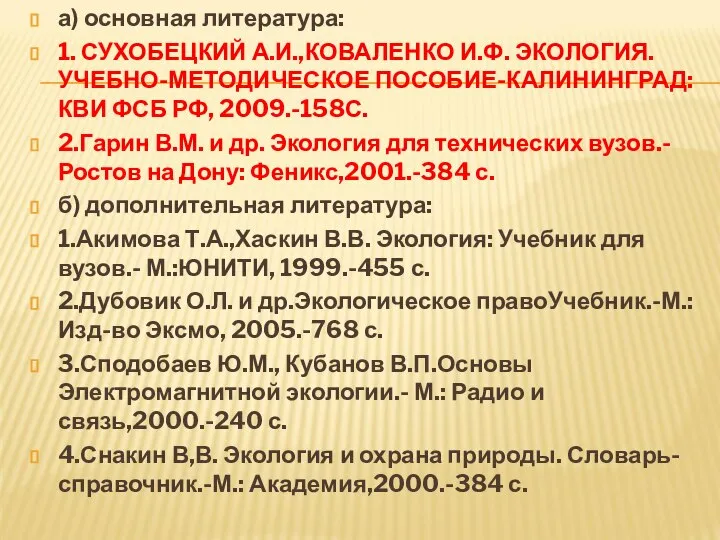 а) основная литература: 1. СУХОБЕЦКИЙ А.И.,КОВАЛЕНКО И.Ф. ЭКОЛОГИЯ. УЧЕБНО-МЕТОДИЧЕСКОЕ ПОСОБИЕ-КАЛИНИНГРАД: КВИ