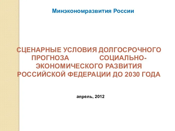 СЦЕНАРНЫЕ УСЛОВИЯ ДОЛГОСРОЧНОГО ПРОГНОЗА СОЦИАЛЬНО-ЭКОНОМИЧЕСКОГО РАЗВИТИЯ РОССИЙСКОЙ ФЕДЕРАЦИИ ДО 2030 ГОДА Минэкономразвития России апрель, 2012