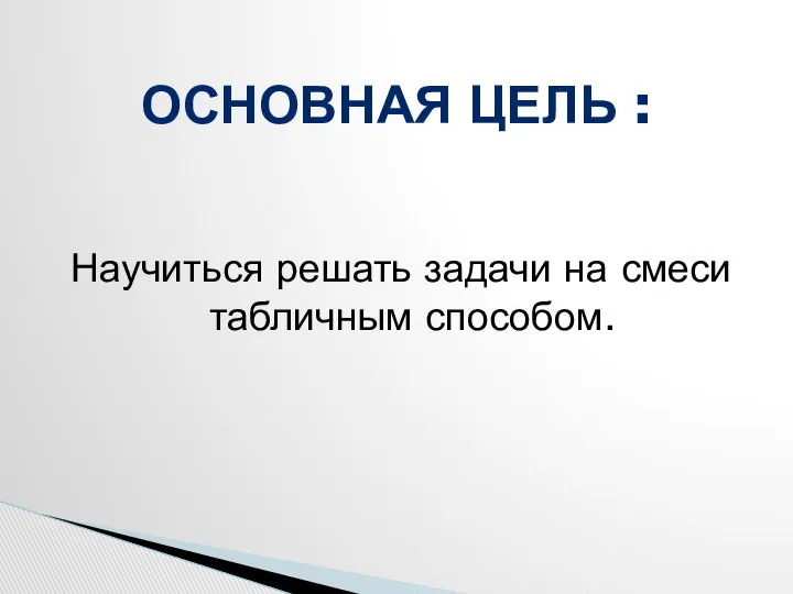 Научиться решать задачи на смеси табличным способом. ОСНОВНАЯ ЦЕЛЬ :