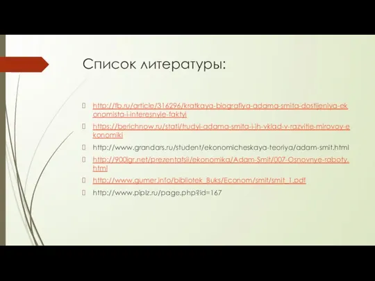 Список литературы: http://fb.ru/article/316296/kratkaya-biografiya-adama-smita-dostijeniya-ekonomista-i-interesnyie-faktyi https://berichnow.ru/stati/trudyi-adama-smita-i-ih-vklad-v-razvitie-mirovoy-ekonomiki http://www.grandars.ru/student/ekonomicheskaya-teoriya/adam-smit.html http://900igr.net/prezentatsii/ekonomika/Adam-Smit/007-Osnovnye-raboty.html http://www.gumer.info/bibliotek_Buks/Econom/smit/smit_1.pdf http://www.piplz.ru/page.php?id=167