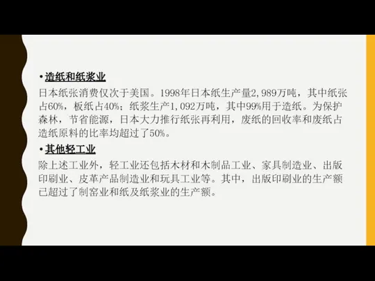 造纸和纸浆业 日本纸张消费仅次于美国。1998年日本纸生产量2,989万吨，其中纸张占60%，板纸占40%；纸浆生产1,092万吨，其中99%用于造纸。为保护森林，节省能源，日本大力推行纸张再利用，废纸的回收率和废纸占造纸原料的比率均超过了50%。 其他轻工业 除上述工业外，轻工业还包括木材和木制品工业、家具制造业、出版印刷业、皮革产品制造业和玩具工业等。其中，出版印刷业的生产额已超过了制窑业和纸及纸浆业的生产额。