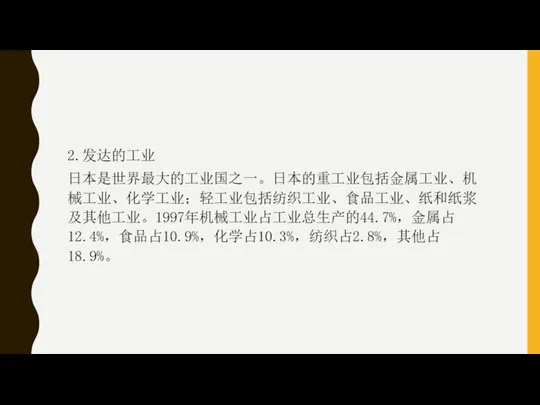 2.发达的工业 日本是世界最大的工业国之一。日本的重工业包括金属工业、机械工业、化学工业；轻工业包括纺织工业、食品工业、纸和纸浆及其他工业。1997年机械工业占工业总生产的44.7%，金属占12.4%，食品占10.9%，化学占10.3%，纺织占2.8%，其他占18.9%。