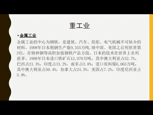 重工业 金属工业 金属工业的中心为钢铁，是建筑、汽车、船舶、电气机械不可缺少的材料。1998年日本粗钢生产量9,355万吨,继中国、美国之后列世界第3位，在特种钢等高附加值钢铁产品方面，日本的技术在世界上名列前茅。1998年日本进口铁矿石12,078万吨，其中澳大利亚占52.7%，巴西占21.3%，印度占13.2%，南非占3.8%；进口原料煤6,063万吨，其中澳大利亚占50.4%，加拿大占24.5%，美国占7.2%，印度尼西亚占5.9%。