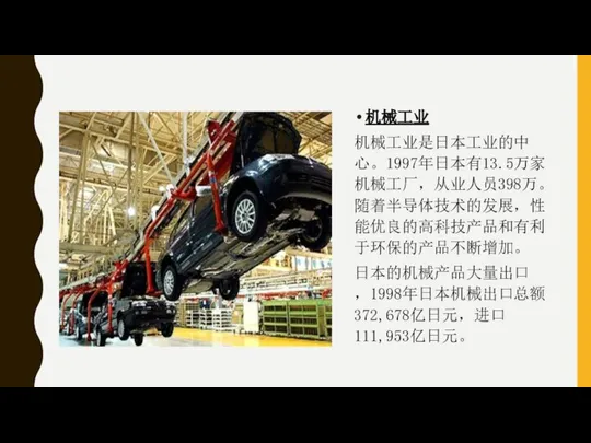 机械工业 机械工业是日本工业的中心。1997年日本有13.5万家机械工厂，从业人员398万。随着半导体技术的发展，性能优良的高科技产品和有利于环保的产品不断增加。 日本的机械产品大量出口，1998年日本机械出口总额372,678亿日元，进口111,953亿日元。