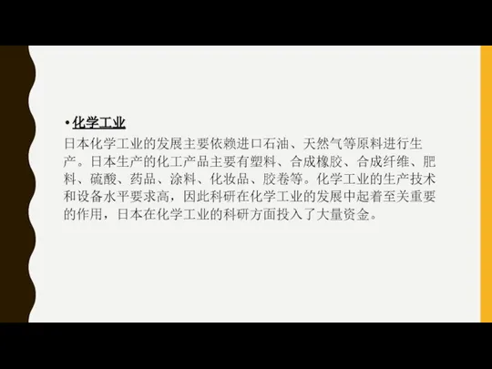 化学工业 日本化学工业的发展主要依赖进口石油、天然气等原料进行生产。日本生产的化工产品主要有塑料、合成橡胶、合成纤维、肥料、硫酸、药品、涂料、化妆品、胶卷等。化学工业的生产技术和设备水平要求高，因此科研在化学工业的发展中起着至关重要的作用，日本在化学工业的科研方面投入了大量资金。