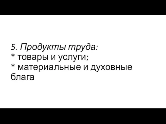 5. Продукты труда: * товары и услуги; * материальные и духовные блага