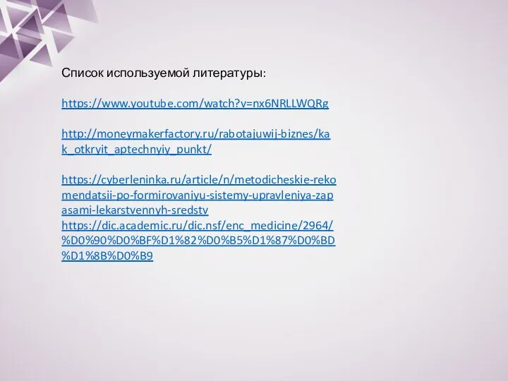 Список используемой литературы: https://www.youtube.com/watch?v=nx6NRLLWQRg http://moneymakerfactory.ru/rabotajuwij-biznes/kak_otkryit_aptechnyiy_punkt/ https://cyberleninka.ru/article/n/metodicheskie-rekomendatsii-po-formirovaniyu-sistemy-upravleniya-zapasami-lekarstvennyh-sredstv https://dic.academic.ru/dic.nsf/enc_medicine/2964/%D0%90%D0%BF%D1%82%D0%B5%D1%87%D0%BD%D1%8B%D0%B9