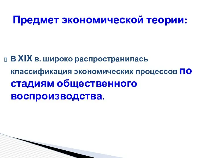 В XIX в. широко распространилась классификация экономических процессов по стадиям общественного воспроизводства. Предмет экономической теории: