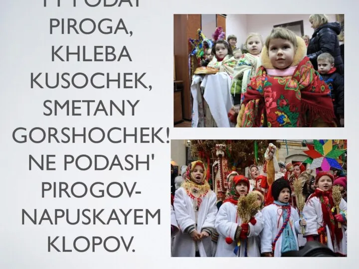 KOLYADA, KOLYADA! OTVORYAY VOROTA! TY PODAY PIROGA, KHLEBA KUSOCHEK, SMETANY GORSHOCHEK! NE PODASH' PIROGOV- NAPUSKAYEM KLOPOV.