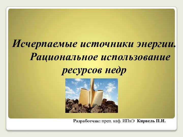 Исчерпаемые источники энергии. Рациональное использование ресурсов недр Разработчик: преп. каф. ИПиЭ Кирвель П.И.