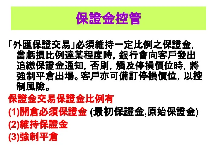 保證金控管 「外匯保證交易」必須維持一定比例之保證金，當虧損比例達某程度時，銀行會向客戶發出追繳保證金通知，否則，觸及停損價位時，將強制平倉出場。客戶亦可備訂停損價位，以控制風險。 保證金交易保證金比例有 (1)開倉必須保證金 (最初保證金,原始保證金) (2)維持保證金 (3)強制平倉