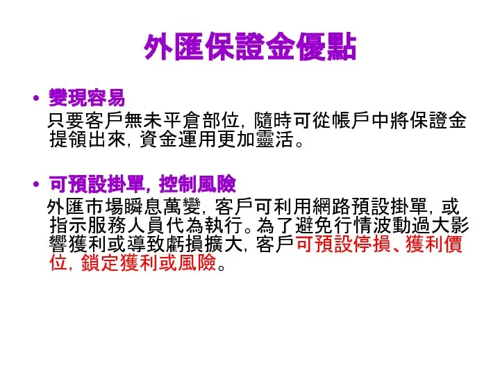 外匯保證金優點 變現容易 只要客戶無未平倉部位，隨時可從帳戶中將保證金提領出來，資金運用更加靈活。 可預設掛單，控制風險 外匯市場瞬息萬變，客戶可利用網路預設掛單，或指示服務人員代為執行。為了避免行情波動過大影響獲利或導致虧損擴大，客戶可預設停損、獲利價位，鎖定獲利或風險。