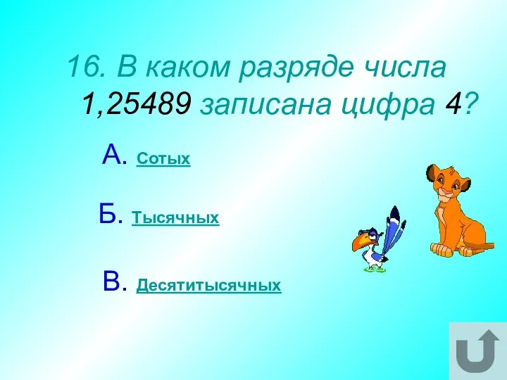 16. В каком разряде числа 1,25489 записана цифра 4? А. Сотых В. Десятитысячных Б. Тысячных