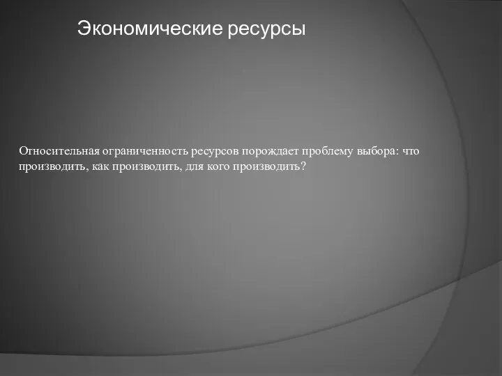 Экономические ресурсы Относительная ограниченность ресурсов порождает проблему выбора: что производить, как производить, для кого производить?