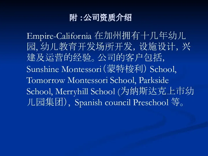 附 ：公司资质介绍 Empire-California 在加州拥有十几年幼儿园, 幼儿教育开发场所开发，设施设计，兴建及运营的经验。公司的客户包括， Sunshine Montessori（蒙特梭利） School, Tomorrow Montessori School,