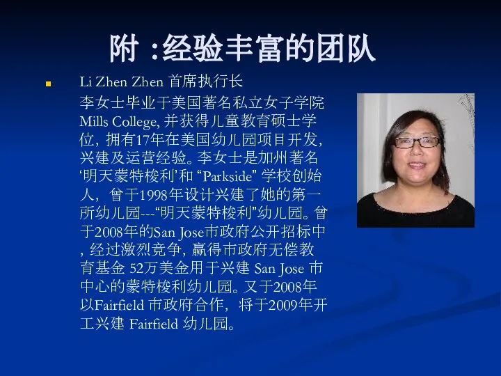 附 ：经验丰富的团队 Li Zhen Zhen 首席执行长 李女士毕业于美国著名私立女子学院 Mills College, 并获得儿童教育硕士学位，拥有17年在美国幼儿园项目开发，兴建及运营经验。李女士是加州著名‘明天蒙特梭利’和 “Parkside”