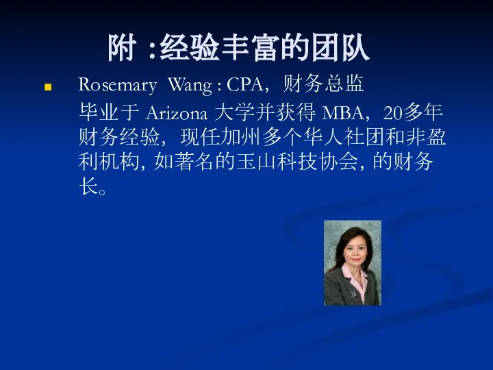 附 ：经验丰富的团队 Rosemary Wang : CPA， 财务总监 毕业于 Arizona 大学并获得 MBA， 20多年财务经验， 现任加州多个华人社团和非盈利机构，如著名的玉山科技协会，的财务长。