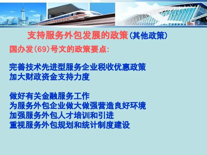 支持服务外包发展的政策(其他政策) 国办发（69）号文的政策要点: 完善技术先进型服务企业税收优惠政策 加大财政资金支持力度 做好有关金融服务工作 为服务外包企业做大做强营造良好环境 加强服务外包人才培训和引进 重视服务外包规划和统计制度建设