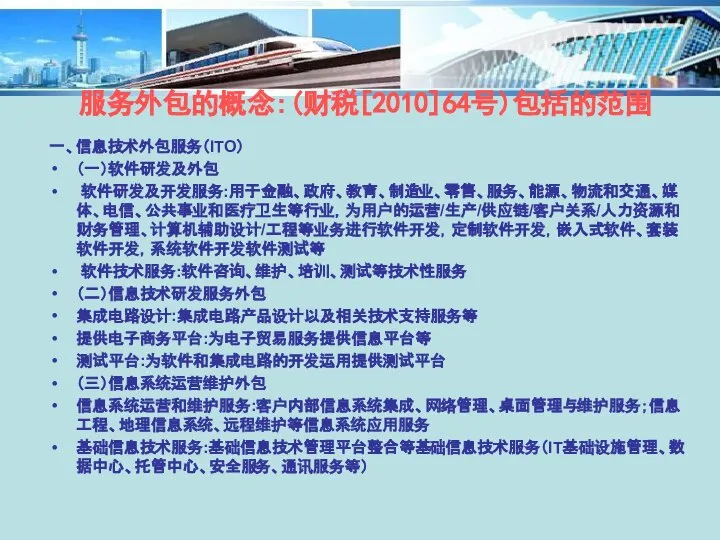 一、信息技术外包服务（ITO） （一）软件研发及外包 软件研发及开发服务:用于金融、政府、教育、制造业、零售、服务、能源、物流和交通、媒体、电信、公共事业和医疗卫生等行业，为用户的运营/生产/供应链/客户关系/人力资源和财务管理、计算机辅助设计/工程等业务进行软件开发，定制软件开发，嵌入式软件、套装软件开发，系统软件开发软件测试等 软件技术服务:软件咨询、维护、培训、测试等技术性服务 （二）信息技术研发服务外包 集成电路设计:集成电路产品设计以及相关技术支持服务等 提供电子商务平台:为电子贸易服务提供信息平台等 测试平台:为软件和集成电路的开发运用提供测试平台 （三）信息系统运营维护外包 信息系统运营和维护服务:客户内部信息系统集成、网络管理、桌面管理与维护服务；信息工程、地理信息系统、远程维护等信息系统应用服务 基础信息技术服务:基础信息技术管理平台整合等基础信息技术服务（IT基础设施管理、数据中心、托管中心、安全服务、通讯服务等） 服务外包的概念:(财税[2010]64号)包括的范围