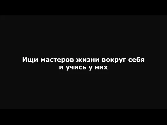 Ищи мастеров жизни вокруг себя и учись у них