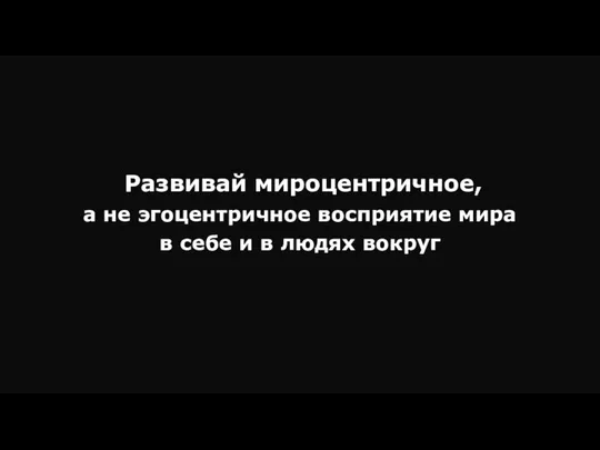 Развивай мироцентричное, а не эгоцентричное восприятие мира в себе и в людях вокруг