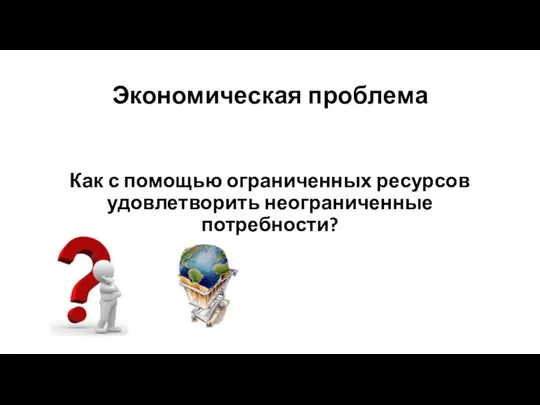 Экономическая проблема Как с помощью ограниченных ресурсов удовлетворить неограниченные потребности?