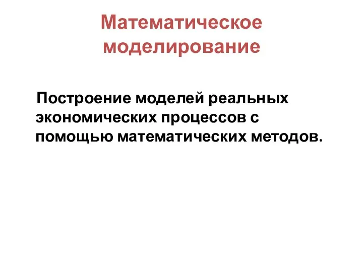 Математическое моделирование Построение моделей реальных экономических процессов с помощью математических методов.