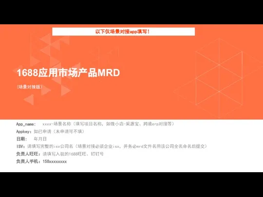 App_name: xxxx-场景名称（填写项目名称，如微小店-采源宝、跨境erp对接等） Appkey：如已申请（未申请可不填） 日期: 年月日 ISV：请填写完整的isv公司名（场景对接必须企业isv，并务必mrd文件名用该公司全名命名后提交） 负责人旺旺：请填写入驻的1688旺旺、钉钉号 负责人手机：158xxxxxxxx （场景对接版） 1688应用市场产品MRD 以下仅场景对接app填写！