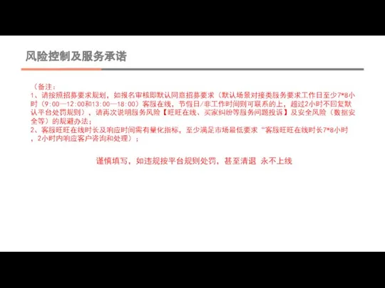 风险控制及服务承诺 （备注： 1、请按照招募要求规划，如报名审核即默认同意招募要求（默认场景对接类服务要求工作日至少7*8小时（9:00—12:00和13:00—18:00）客服在线，节假日/非工作时间则可联系的上，超过2小时不回复默认平台处罚规则），请再次说明服务风险【旺旺在线、买家纠纷等服务问题投诉】及安全风险（数据安全等）的规避办法； 2、客服旺旺在线时长及响应时间需有量化指标，至少满足市场最低要求“客服旺旺在线时长7*8小时，2小时内响应客户咨询和处理）； 谨慎填写，如违规按平台规则处罚，甚至清退 永不上线