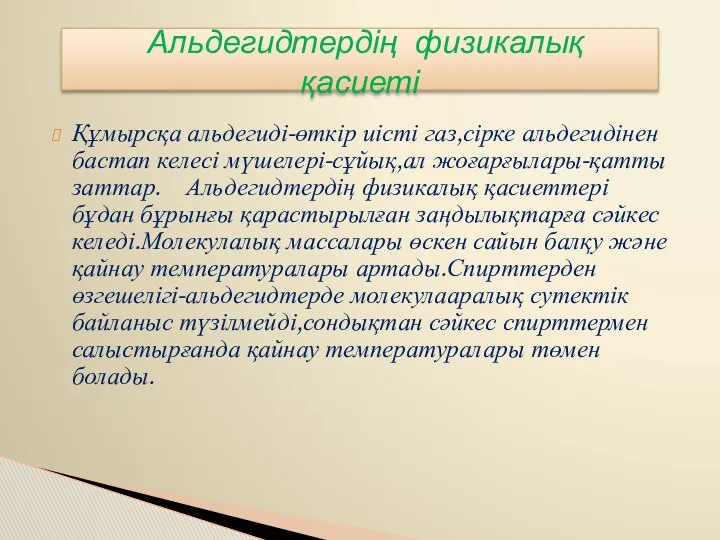 Құмырсқа альдегиді-өткір иісті газ,сірке альдегидінен бастап келесі мүшелері-сұйық,ал жоғарғылары-қатты заттар. Альдегидтердің