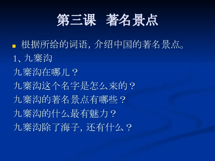 第三课 著名景点 根据所给的词语，介绍中国的著名景点。 1、九寨沟 九寨沟在哪儿？ 九寨沟这个名字是怎么来的？ 九寨沟的著名景点有哪些？ 九寨沟的什么最有魅力？ 九寨沟除了海子，还有什么？