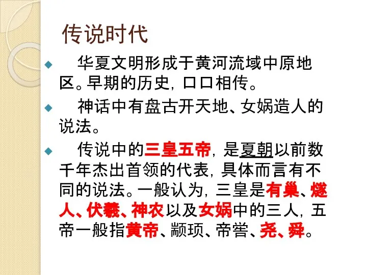 传说时代 华夏文明形成于黄河流域中原地区。早期的历史，口口相传。 神话中有盘古开天地、女娲造人的说法。 传说中的三皇五帝，是夏朝以前数千年杰出首领的代表，具体而言有不同的说法。一般认为，三皇是有巢、燧人、伏羲、神农以及女娲中的三人，五帝一般指黄帝、颛顼、帝喾、尧、舜。