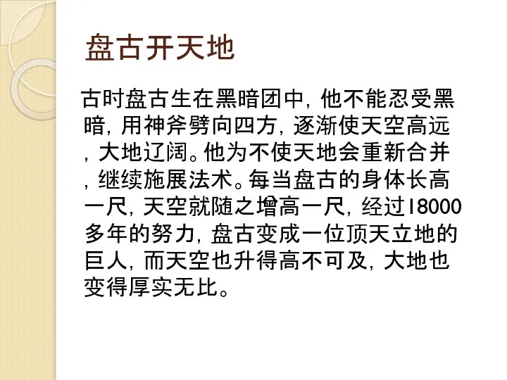 盘古开天地 古时盘古生在黑暗团中，他不能忍受黑暗，用神斧劈向四方，逐渐使天空高远，大地辽阔。他为不使天地会重新合并，继续施展法术。每当盘古的身体长高一尺，天空就随之增高一尺，经过18000多年的努力，盘古变成一位顶天立地的巨人，而天空也升得高不可及，大地也变得厚实无比。