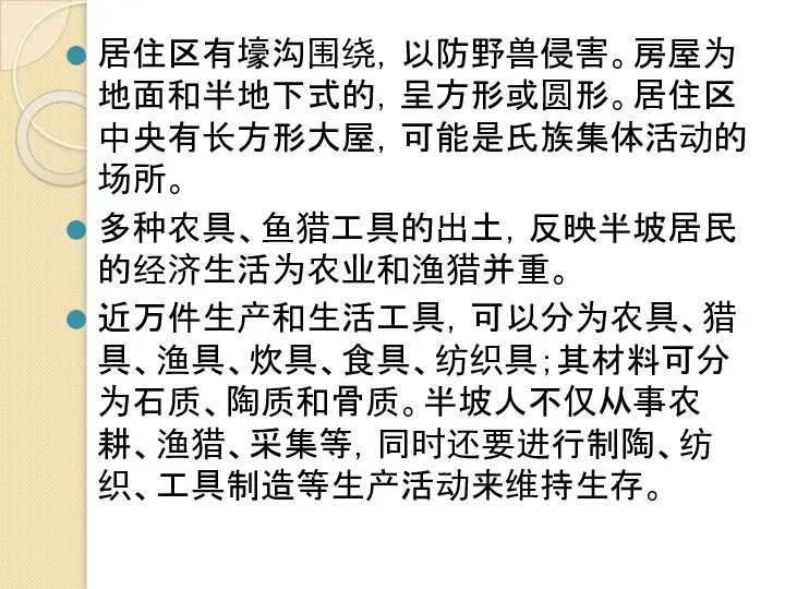 居住区有壕沟围绕，以防野兽侵害。房屋为地面和半地下式的，呈方形或圆形。居住区中央有长方形大屋，可能是氏族集体活动的场所。 多种农具、鱼猎工具的出土，反映半坡居民的经济生活为农业和渔猎并重。 近万件生产和生活工具，可以分为农具、猎具、渔具、炊具、食具、纺织具；其材料可分为石质、陶质和骨质。半坡人不仅从事农耕、渔猎、采集等，同时还要进行制陶、纺织、工具制造等生产活动来维持生存。