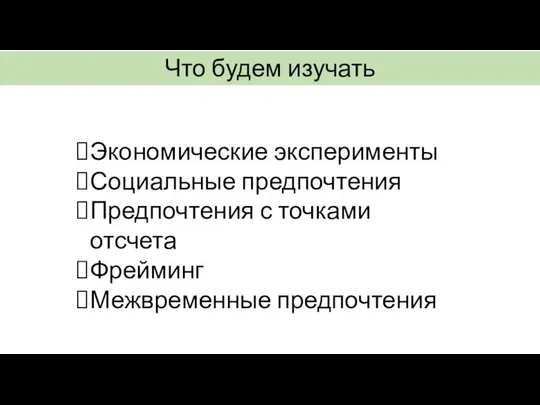 Что будем изучать Экономические эксперименты Социальные предпочтения Предпочтения с точками отсчета Фрейминг Межвременные предпочтения