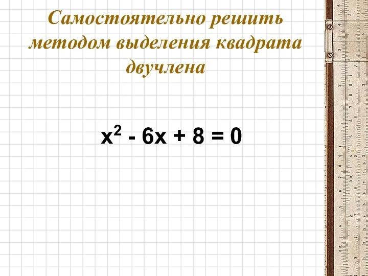 Самостоятельно решить методом выделения квадрата двучлена x2 - 6x + 8 = 0