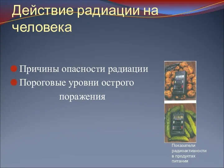 Действие радиации на человека Причины опасности радиации Пороговые уровни острого поражения Показатели радиоактивности в продуктах питания