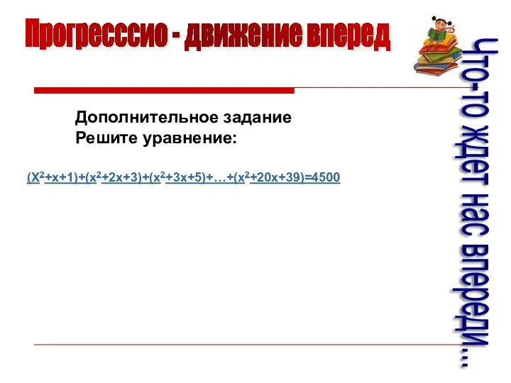 Прогресссио - движение вперед Что-то ждет нас впереди... Дополнительное задание Решите уравнение: (X2+x+1)+(x2+2x+3)+(x2+3x+5)+…+(x2+20x+39)=4500